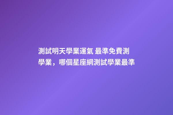 測試明天學業運氣 最準免費測學業，哪個星座網測試學業最準-第1張-觀點-玄機派